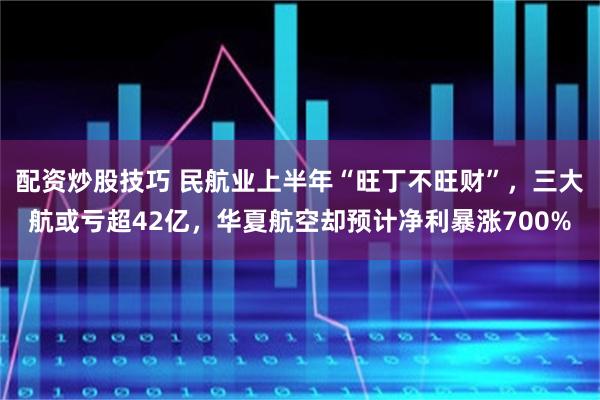 配资炒股技巧 民航业上半年“旺丁不旺财”，三大航或亏超42亿，华夏航空却预计净利暴涨700%