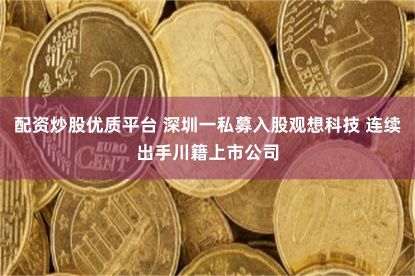 配资炒股优质平台 深圳一私募入股观想科技 连续出手川籍上市公司