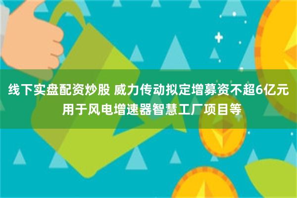 线下实盘配资炒股 威力传动拟定增募资不超6亿元  用于风电增速器智慧工厂项目等