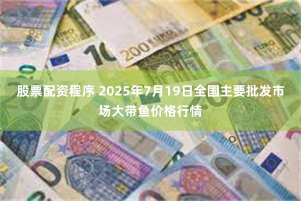 股票配资程序 2025年7月19日全国主要批发市场大带鱼价格行情