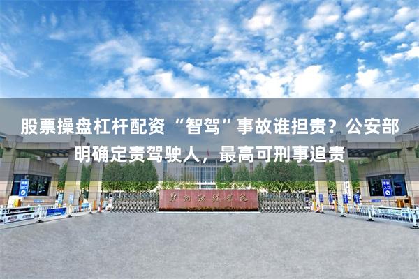 股票操盘杠杆配资 “智驾”事故谁担责？公安部明确定责驾驶人，最高可刑事追责