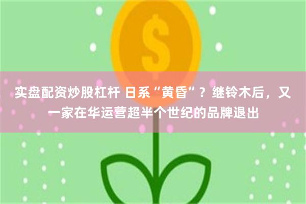 实盘配资炒股杠杆 日系“黄昏”？继铃木后，又一家在华运营超半个世纪的品牌退出