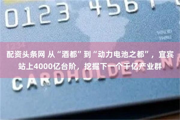 配资头条网 从“酒都”到“动力电池之都”，宜宾站上4000亿台阶，挖掘下一个千亿产业群