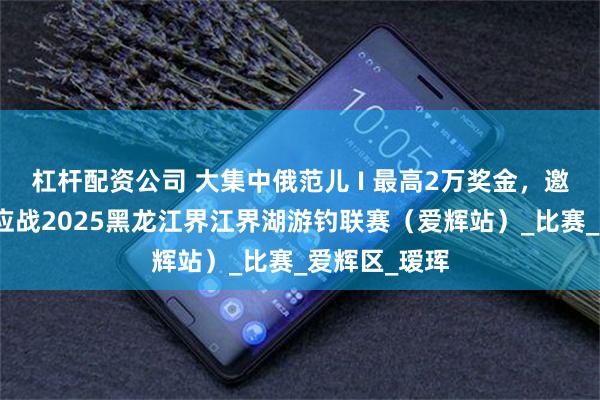 杠杆配资公司 大集中俄范儿 I 最高2万奖金，邀请钓客速来应战2025黑龙江界江界湖游钓联赛（爱辉站）_比赛_爱辉区_瑷珲