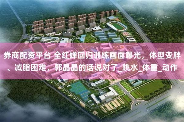 券商配资平台 全红婵回归训练画面曝光，体型变胖、减脂困难，郭晶晶的话说对了_跳水_体重_动作