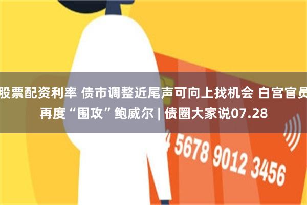 股票配资利率 债市调整近尾声可向上找机会 白宫官员再度“围攻”鲍威尔 | 债圈大家说07.28