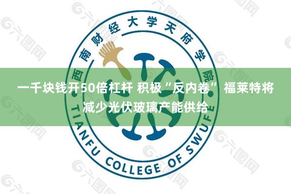 一千块钱开50倍杠杆 积极“反内卷” 福莱特将减少光伏玻璃产能供给