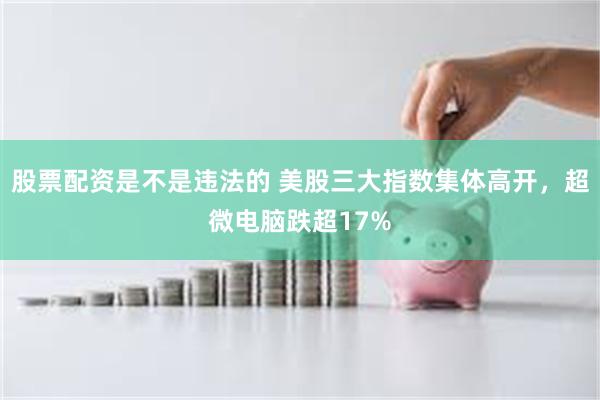 股票配资是不是违法的 美股三大指数集体高开，超微电脑跌超17%