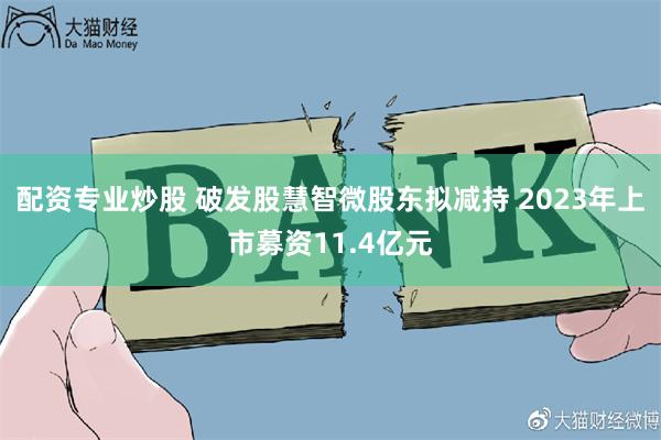 配资专业炒股 破发股慧智微股东拟减持 2023年上市募资11.4亿元