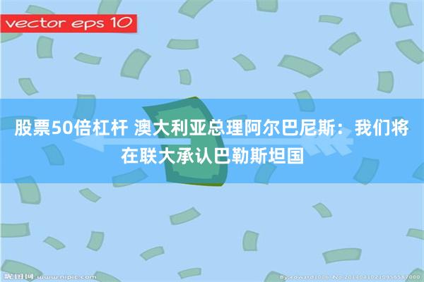 股票50倍杠杆 澳大利亚总理阿尔巴尼斯：我们将在联大承认巴勒斯坦国