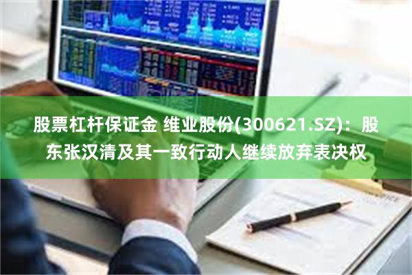 股票杠杆保证金 维业股份(300621.SZ)：股东张汉清及其一致行动人继续放弃表决权