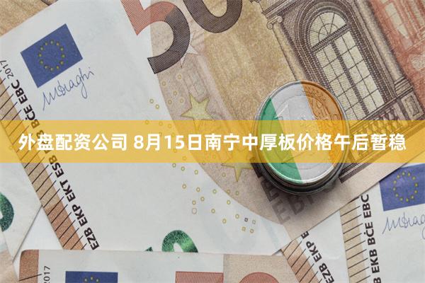 外盘配资公司 8月15日南宁中厚板价格午后暂稳