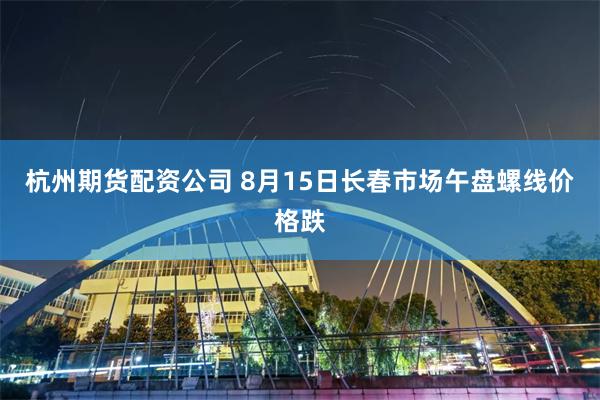 杭州期货配资公司 8月15日长春市场午盘螺线价格跌
