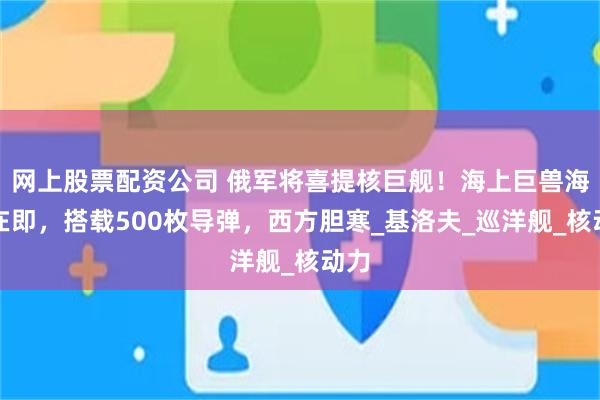 网上股票配资公司 俄军将喜提核巨舰！海上巨兽海试在即，搭载500枚导弹，西方胆寒_基洛夫_巡洋舰_核动力