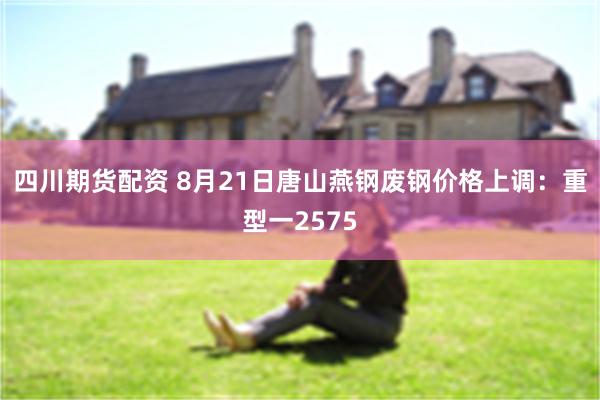 四川期货配资 8月21日唐山燕钢废钢价格上调：重型一2575