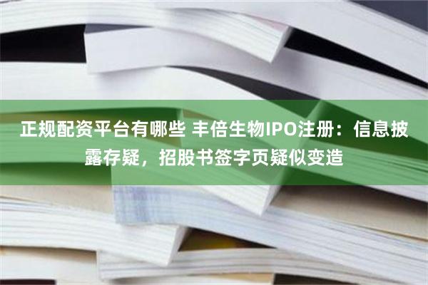 正规配资平台有哪些 丰倍生物IPO注册：信息披露存疑，招股书签字页疑似变造