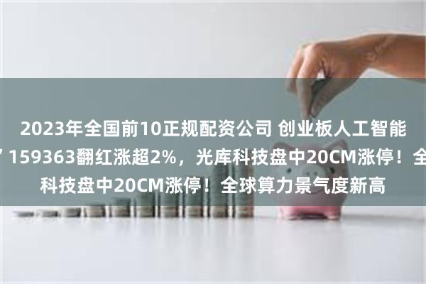 2023年全国前10正规配资公司 创业板人工智能探底回升，高“光”159363翻红涨超2%，光库科技盘中20CM涨停！全球算力景气度新高