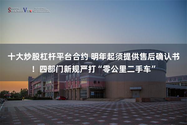 十大炒股杠杆平台合约 明年起须提供售后确认书！四部门新规严打“零公里二手车”