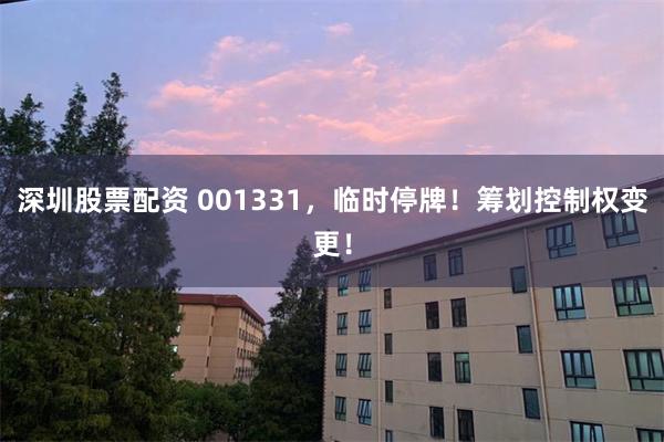 深圳股票配资 001331，临时停牌！筹划控制权变更！