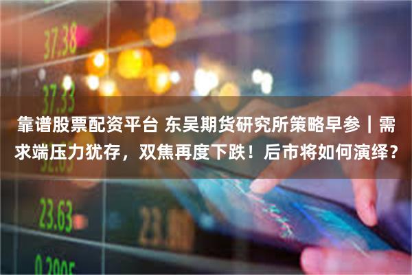 靠谱股票配资平台 东吴期货研究所策略早参｜需求端压力犹存，双焦再度下跌！后市将如何演绎？