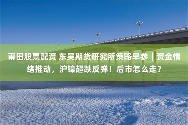 莆田股票配资 东吴期货研究所策略早参|资金情绪推动,沪镍超跌反弹!后市怎么走?