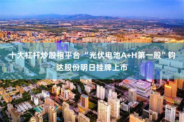 十大杠杆炒股指平台 “光伏电池A+H第一股”钧达股份明日挂牌上市