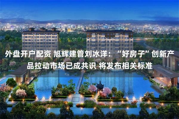 外盘开户配资 旭辉建管刘冰洋:“好房子”创新产品拉动市场已成共识 将发布相关标准