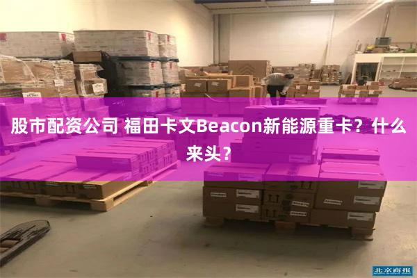 股市配资公司 福田卡文Beacon新能源重卡？什么来头？