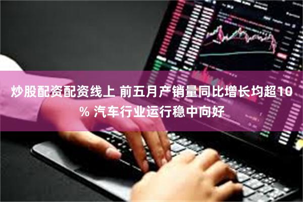 炒股配资配资线上 前五月产销量同比增长均超10% 汽车行业运行稳中向好