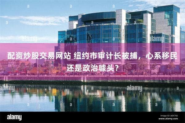 配资炒股交易网站 纽约市审计长被捕，心系移民还是政治噱头？