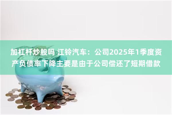 加杠杆炒股吗 江铃汽车：公司2025年1季度资产负债率下降主要是由于公司偿还了短期借款
