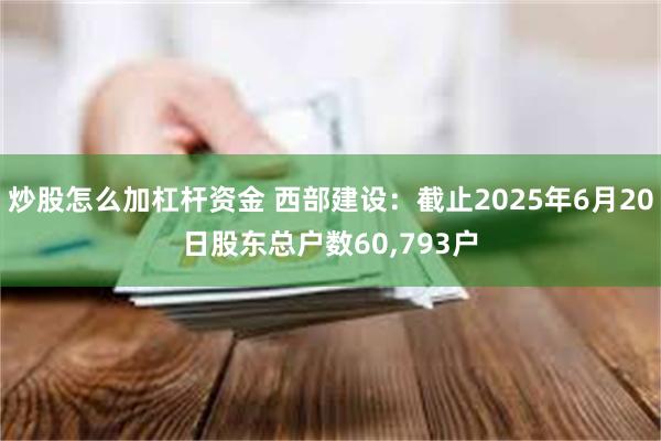 炒股怎么加杠杆资金 西部建设：截止2025年6月20日股东总户数60,793户