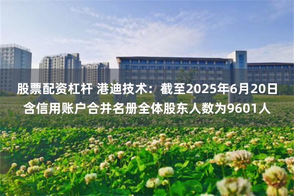 股票配资杠杆 港迪技术：截至2025年6月20日含信用账户合并名册全体股东人数为9601人