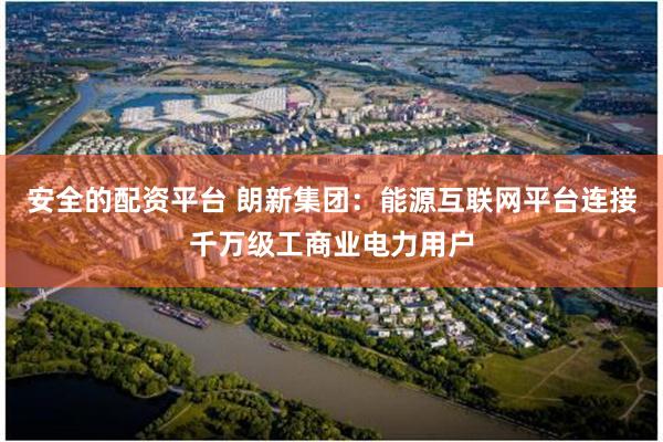 安全的配资平台 朗新集团：能源互联网平台连接千万级工商业电力用户