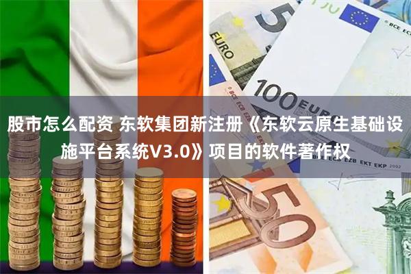 股市怎么配资 东软集团新注册《东软云原生基础设施平台系统V3.0》项目的软件著作权