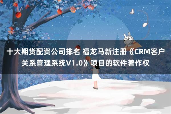 十大期货配资公司排名 福龙马新注册《CRM客户关系管理系统V1.0》项目的软件著作权