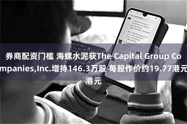 券商配资门槛 海螺水泥获The Capital Group Companies,Inc.增持146.3万股 每股作价约19.77港元