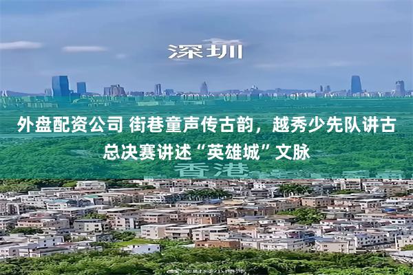 外盘配资公司 街巷童声传古韵，越秀少先队讲古总决赛讲述“英雄城”文脉