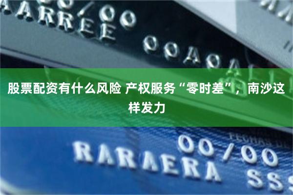 股票配资有什么风险 产权服务“零时差”，南沙这样发力