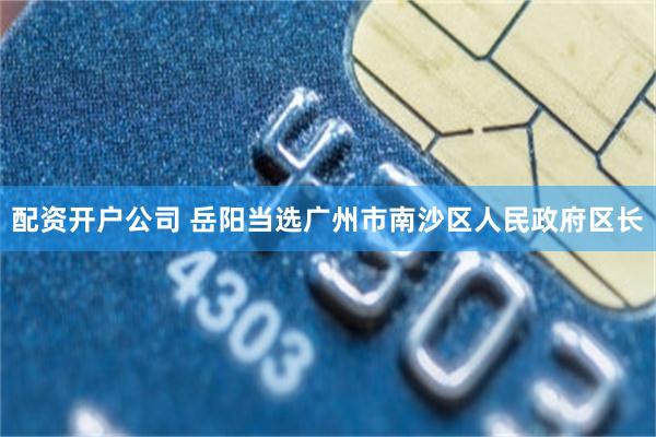 配资开户公司 岳阳当选广州市南沙区人民政府区长