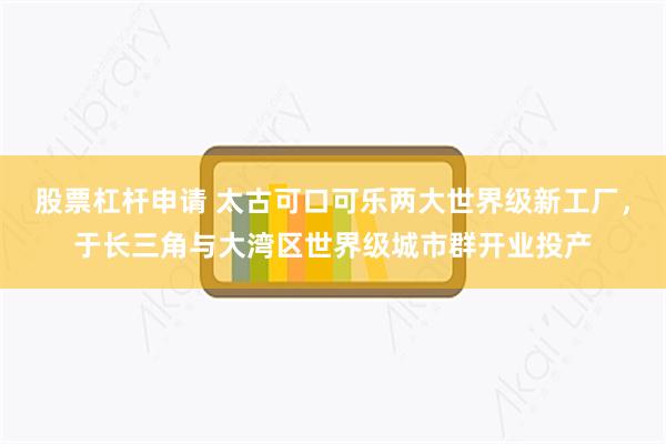 股票杠杆申请 太古可口可乐两大世界级新工厂，于长三角与大湾区世界级城市群开业投产