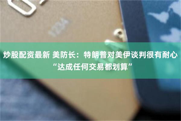 炒股配资最新 美防长：特朗普对美伊谈判很有耐心 “达成任何交易都划算”