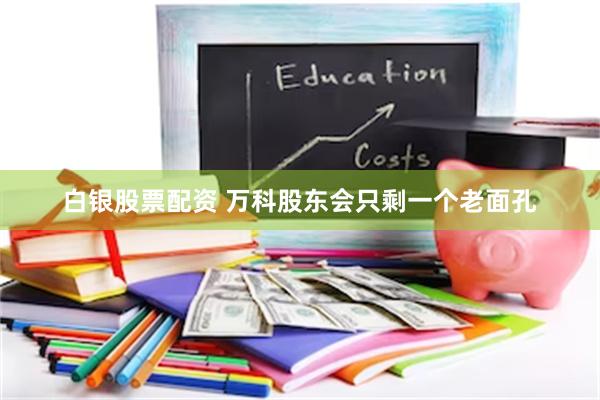 白银股票配资 万科股东会只剩一个老面孔