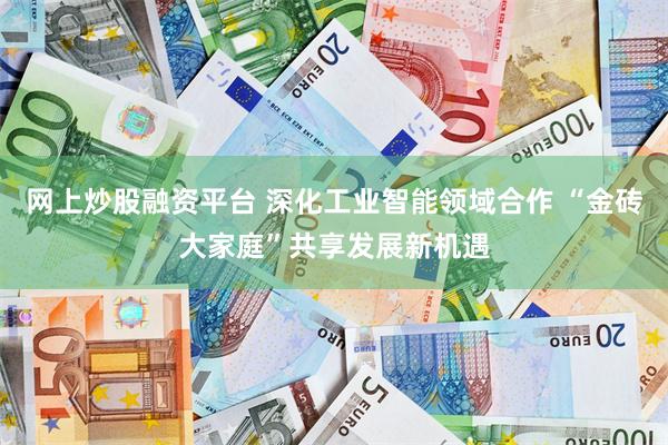 网上炒股融资平台 深化工业智能领域合作 “金砖大家庭”共享发展新机遇