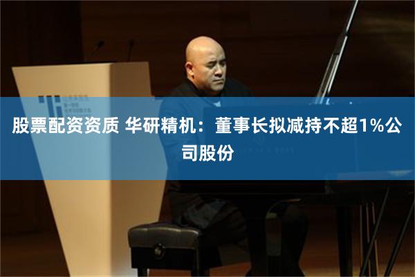 股票配资资质 华研精机：董事长拟减持不超1%公司股份