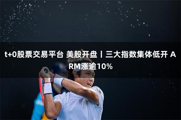 t+0股票交易平台 美股开盘丨三大指数集体低开 ARM涨逾10%