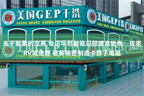 关于股票的交易 专访华创智驱总经理常艳梅：攻坚RV减速器 破解精密制造卡脖子难题