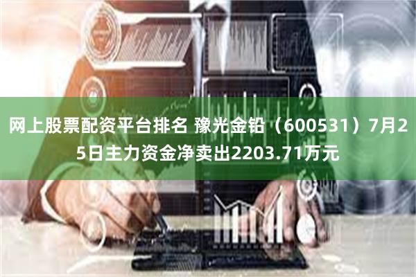 网上股票配资平台排名 豫光金铅（600531）7月25日主力资金净卖出2203.71万元