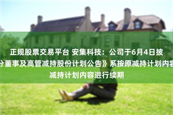 正规股票交易平台 安集科技：公司于6月4日披露的《部分董事及高管减持股份计划公告》系按原减持计划内容进行续期