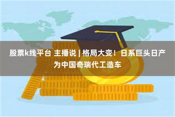 股票k线平台 主播说 | 格局大变！日系巨头日产为中国奇瑞代工造车